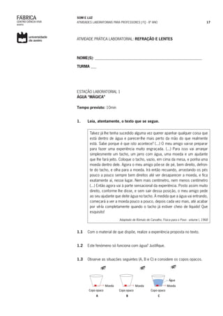 SOM E LUZ
ATIVIDADES LABORATORIAIS PARA PROFESSORES | FQ - 8º ANO 17
ATIVIDADE PRÁTICA LABORATORIAL: REFRAÇÃO E LENTES
NOME(S): _________________________________________________________
TURMA ___
ESTAÇÃO LABORATORIAL 1
ÁGUA “MÁGICA”
Tempo previsto: 10min
1.	 Leia, atentamente, o texto que se segue.
Talvez já lhe tenha sucedido alguma vez querer apanhar qualquer coisa que
está dentro de água e parecer-lhe mais perto da mão do que realmente
está. Sabe porque é que isto acontece? (...) O meu amigo vai-se preparar
para fazer uma experiência muito engraçada. (...) Para isso vai arranjar
simplesmente um tacho, um jarro com água, uma moeda e um ajudante
que lhe fará jeito. Coloque o tacho, vazio, em cima da mesa, e ponha uma
moeda dentro dele. Agora o meu amigo põe-se de pé, bem direito, defron-
te do tacho, e olha para a moeda. Irá então recuando, arrastando os pés
pouco a pouco sempre bem direitos até ver desaparecer a moeda, e fica
exatamente aí, nesse lugar. Nem mais centímetro, nem menos centímetro
(...) Então agora vai à parte sensacional da experiência. Posto assim muito
direito, conforme lhe disse, e sem sair dessa posição, o meu amigo pede
ao seu ajudante que deite água no tacho. À medida que a água vai entrando,
começará a ver a moeda pouco a pouco, depois cada vez mais, até acabar
por vê-la completamente quando o tacho já estiver cheio de líquido! Que
esquisito!
Adaptado de Rómulo de Carvalho, Física para o Povo - volume I, 1968
1.1	 Com o material de que dispõe, realize a experiência proposta no texto.
simulação.
1.2	 Este fenómeno só funciona com água? Justifique.
1.3	 Observe as situações seguintes (A, B e C) e considere os copos opacos.
 