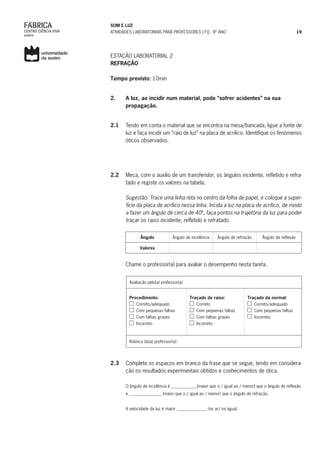 SOM E LUZ
ATIVIDADES LABORATORIAIS PARA PROFESSORES | FQ - 8º ANO 19
ESTAÇÃO LABORATORIAL 2
REFRAÇÃO
Tempo previsto: 10min
2.	 A luz, ao incidir num material, pode “sofrer acidentes” na sua
propagação.
2.1	 Tendo em conta o material que se encontra na mesa/bancada, ligue a fonte de
luz e faça incidir um “raio de luz” na placa de acrílico. Identifique os fenómenos
óticos observados.
2.2	 Meça, com o auxílio de um transferidor, os ângulos incidente, refletido e refra-
tado e registe os valores na tabela.
Sugestão: Trace uma linha reta no centro da folha de papel, e coloque a super-
fície da placa de acrílico nessa linha. Incida a luz na placa de acrílico, de modo
a fazer um ângulo de cerca de 40º, faça pontos na trajetória da luz para poder
traçar os raios incidente, refletido e refratado.
Ângulo Ângulo de incidência Ângulo de refração Ângulo de reflexão
Valores
Chame o professor(a) para avaliar o desempenho nesta tarefa.
Avaliação pelo(a) professor(a)
Procedimento:
Correto/adequado
Com pequenas falhas
Com falhas graves
Incorreto
Traçado de raios:
Correto
Com pequenas falhas
Com falhas graves
Incorreto
Traçado da normal:
Correto/adequado
Com pequenas falhas
Incorreto
Rubrica do(a) professor(a):
2.3	 Complete os espaços em branco da frase que se segue, tendo em considera-
ção os resultados experimentais obtidos e conhecimentos de ótica.
O ângulo de incidência é ____________(maior que o / igual ao / menor) que o ângulo de reflexão
e _______________ (maior que o / igual ao / menor) que o ângulo de refração.
A velocidade da luz é maior ______________ (no ar/ na água).
 