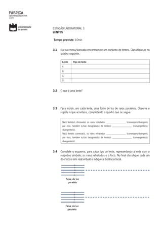 ESTAÇÃO LABORATORIAL 3
LENTES
Tempo previsto: 10min
3.1	 Na sua mesa/bancada encontram-se um conjunto de lentes. Classifique-as no
quadro seguinte.
Lente Tipo de lente
A
B
C
D
3.2	 O que é uma lente?
3.3	 Faça incidir, em cada lente, uma fonte de luz de raios paralelos. Observe e
registe o que acontece, completando o quadro que se segue.
Na(s) lente(s) côncava(s), os raios refratados __________________ (convergem/divergem),
por isso, também é/são designada(s) de lente(s) __________________ (convergente(s)/
divergente(s)).
Na(s) lente(s convexa(s), os raios refratados __________________ (convergem/divergem),
por isso, também é/são designada(s) de lente(s) __________________ (convergente(s)/
divergente(s)).
3.4	 Complete o esquema, para cada tipo de lente, representando a lente com o
respetivo símbolo, os raios refratados e o foco. No final classifique cada um
dos focos (em real/virtual) e indique a distância focal.
 