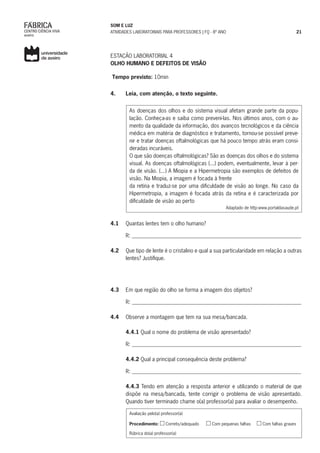 SOM E LUZ
ATIVIDADES LABORATORIAIS PARA PROFESSORES | FQ - 8º ANO 21
ESTAÇÃO LABORATORIAL 4
OLHO HUMANO E DEFEITOS DE VISÃO
Tempo previsto: 10min
4.	 Leia, com atenção, o texto seguinte.
As doenças dos olhos e do sistema visual afetam grande parte da popu-
lação. Conheça-as e saiba como preveni-las. Nos últimos anos, com o au-
mento da qualidade da informação, dos avanços tecnológicos e da ciência
médica em matéria de diagnóstico e tratamento, tornou-se possível preve-
nir e tratar doenças oftalmológicas que há pouco tempo atrás eram consi-
deradas incuráveis.
O que são doenças oftalmológicas? São as doenças dos olhos e do sistema
visual. As doenças oftalmológicas (...) podem, eventualmente, levar à per-
da de visão. (...) A Miopia e a Hipermetropia são exemplos de defeitos de
visão. Na Miopia, a imagem é focada à frente
da retina e traduz-se por uma dificuldade de visão ao longe. No caso da
Hipermetropia, a imagem é focada atrás da retina e é caracterizada por
dificuldade de visão ao perto
Adaptado de http:www.portaldasaude.pt
4.1	 Quantas lentes tem o olho humano?
R: _______________________________________________________________
4.2	 Que tipo de lente é o cristalino e qual a sua particularidade em relação a outras
lentes? Justifique.
4.3	 Em que região do olho se forma a imagem dos objetos?
	 R: _______________________________________________________________
4.4	 Observe a montagem que tem na sua mesa/bancada.
	
	4.4.1 Qual o nome do problema de visão apresentado?
	 R: _______________________________________________________________
	4.4.2 Qual a principal consequência deste problema?
R: _______________________________________________________________
	 4.4.3 Tendo em atenção a resposta anterior e utilizando o material de que
dispõe na mesa/bancada, tente corrigir o problema de visão apresentado.
Quando tiver terminado chame o(a) professor(a) para avaliar o desempenho.
Avaliação pelo(a) professor(a)
Procedimento: Correto/adequado Com pequenas falhas Com falhas graves
Rúbrica do(a) professor(a)
 