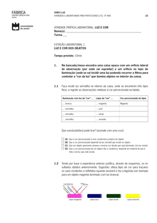 SOM E LUZ
ATIVIDADES LABORATORIAIS PARA PROFESSORES | FQ - 8º ANO 23
ATIVIDADE PRÁTICA LABORATORIAL: LUZ E COR
Nome(s): _________________________________________________________
Turma ___
ESTAÇÃO LABORATORIAL 1
LUZ E COR DOS OBJETOS
Tempo previsto: 10min
1.	 Na bancada/mesa encontra uma caixa opaca com um orifício lateral
de observação (por onde vai espreitar) e um orifício no topo de
iluminação (onde se vai incidir uma luz podendo recorrer a filtros para
controlar a “cor da luz” que ilumina objetos no interior da caixa).
1.1	 Faça incidir luz vermelha no interior da caixa, onde se encontram três lápis
fixos, e registe as observações relativas à cor percecionada na tabela.
Iluminação com luz de “cor” … Lápis de “cor” … Cor percecionada do lápis
… branca … magenta Magenta
… vermelha … azul
… vermelha … verde
… vermelha … amarela
Que conclusão(ões) pode tirar? (assinale com uma cruz)
(A) Qua a cor percecionada é uma caraterística própria do objeto.
(B) Que a cor percecionada depende da luz invisível que incide no objeto.
(C) Que um objeto apresenta sempre a mesma cor desde que seja iluminado com luz visível.
(D) Que a cor percecionada de um objeto não o carateriza; depende do material de que é
feito e da luz que nele incide.
1.2	 Tendo por base a experiência anterior justifica, através de esquemas, os re-
sultados obtidos anteriormente. Sugestão: utiliza lápis de cor para traçares
os raios incidentes e refletidos (quando existam) e faz a legenda (ver exemplo
para um objeto magenta iluminado com luz branca).
Lápis azul Lápis verde Lápis amareloLápis magenta
Luz branca
 