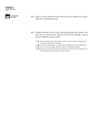 1.3	 Qual a cor que irá observar se fizer incidir luz azul num objeto de “cor ciano”?
Pode usar a “Tabuada das Cores”.
1.4	 Um lápis iluminado com luz branca é percecionado pelo olho humano como
verde. Se, num quarto escuro, sobre ele incidir uma luz vermelha, o que vai
ocorrer? (Selecione a opção correta)
(A) Como o vermelho é mais escuro do que o verde e as cores escuras sobrepõem-se às
cores claras e a plasticina fica vermelha.
(B) A cor da luz mistura-se com a cor do lápis de cor, fazendo com que esta mude de cor.
(C) A luz dá a sua cor ao objeto, mudando o lápis de cor verde para vermelho.
(D) O lápis de cor fica preto porque como só reflete a luz verde e como só é iluminado com
luz percecionada como vermelha esta vai ser absorvida.
 
