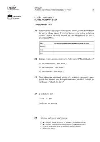 SOM E LUZ
ATIVIDADES LABORATORIAIS PARA PROFESSORES | FQ - 8º ANO 25
ESTAÇÃO LABORATORIAL 2
FILTROS, PIGMENTOS E COR
Tempo previsto: 10min
2.1	 Por cima do lápis de cor percecionada como amarela, quando iluminado com
luz branca, coloque o papel de celofane/filtro vermelho, verde e azul alterna-
damente. Registe, no quadro seguinte, as cores percecionadas do lápis na
presença dos filtros.
Filtro Cor percecionada do lápis (após sobreposição de filtro)
Vermelho
Verde
Azul
2.2	 Explique as cores obtidas anteriormente. Pode recorrer à “Tabuada das Cores”.
Luz branca + filtro vermelho + objeto amarelo =
Luz branca + filtro verde + objeto amarelo =
Luz branca + filtro azul + objeto amarelo =
2.3	 Numa sala escura, fez-se incidir luz azul sobre uma plasticina magenta coberta
por um filtro vermelho. Qual a cor percecionada da plasticina? Justifique, po-
dendo usar a “Tabuada das Cores”.
2.4	 O preto é uma cor?
Sim Não
Justifique a sua resposta.
2.5	 Selecione a afirmação falsa/incorreta.
	 (A) Os objetos, quando são opacos, só absorvem e não refletem radiações.
	 (B) Os objetos podem absorver determinadas radiações e refletirem outras.
	 (C) A cor percecionada resulta da mistura das radiações refletidas.
	 (D) A luz não tem cor.
 
