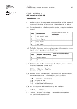 SOM E LUZ
ATIVIDADES LABORATORIAIS PARA PROFESSORES | FQ - 8º ANO 27
ESTAÇÃO LABORATORIAL 4
MISTURA SUBTRATIVA DE LUZ
Tempo previsto: 10min
4.1	 Na mesa/bancada encontram-se três filtros de três cores distintas. Identifique
as cores percecionadas dos filtros quando são iluminados com luz branca.
4.2	 Sobreponha os filtros, indicados no quadro seguinte, e registe os resultados
obtidos.
Ensaio Filtros sobrepostos
Cores percecionadas (obtidas por
sobreposição)
1 Ciano + Magenta + Amarelo
2 Amarelo + Magenta
3 Ciano + Magenta
4 Ciano + Amarelo
4.3	 Repita dois dos ensaios anteriores, utilizando agora tintas de guache, pinceis
e godé. Adicione iguais proporções de cada tinta.
Ensaio Mistura de tintas de guache
Cores percecionadas da mistura
obtida
A Amarelo + Magenta
B Ciano + Amarelo
4.4	 Se tivesse utilizado diferentes proporções de tintas nas misturas anteriores,
obteria precisamente as mesmas cores?
(A) Sim (B) Não (C) Talvez
(assinale com uma cruz)
4.5	 As tintas amarelo, ciano e magenta quando misturadas deveriam dar preto.
Isto não acontece porque … [assinala a(s) opção(ões) correta(s)]?
(A) … o preto não é cor e por isso não existe
(B) … as cores não são puras
(C) … a mistura deveria dar branco
(D) … não se adicionaram em iguais proporções
4.6	 Que tipo de misturas realizou para obter as cores anteriores?
(A) Aditiva (B) Subtrativa
4.7	 Justifique o resultado: “Tinta Amarela + Tinta Magenta = Tinta Vermelha”.
Nota: pode recorrer à “Tabuada das Cores”.
 
