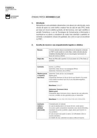 ATIVIDADE PRÁTICA: DESVIANDO A LUZ
1.	 Introdução
Apresenta-se a uma atividade a desenvolver com alunos em sala de aula, numa
sessão de apoio ou como tarefa a realizar fora da sala de aula (TPC), tendo
por base um recurso didático gratuito, de fácil acesso, com rigor científico e
versátil. Fomenta-se o uso de Tecnologias de Comunicação e Informação e
incentivam-se os alunos a estudarem de modo mais divertido e apelativo re-
correndo a simuladores virtuais de qualidade, tais como os que se encontram
no PHET.
2.	 Escolha do recurso e seu enquadramento logístico e didático
Recurso O recurso utilizado situa-se numa plataforma de simulações conhecida
por PHET e pode aceder-se no sítio https://phet.colorado.edu/pt/
simulation/bending-light e/ou ser descarregado, funcionando em
locais sem acesso à internet.
Grupo alvo Alunos do 8ºAno (até à questão 3.3.2) e/ou alunos do 11ºAno (todas as
questões).
Conteúdos Domínio: Luz (8ºAno)
Subdomínio: Ondas de luz e sua propagação (8ºAno)
Subdomínio: Fenómenos óticos (8ºAno)
Objetivos gerais
e respetivos
descritores
Subdomínio: Ondas de luz e sua propagação
Objetivo geral:
Compreender fenómenos do dia em dia em que intervém a luz (visível
e não visível) e reconhecer que a luz é uma onda eletromagnética,
caracterizando-a.
Descritores: 1.5 e 1.7
Subdomínio: Fenómenos óticos
Objetivo geral:
Compreender alguns fenómenos óticos e algumas das suas aplicações
e recorrer a modelos da ótica geométrica para os representar.
Descritores: 2.1, 2.2, 2.6, 2.13, 2.14, 2.15, 2.17, 2.22 e 2.23.
Local para
realizar a
atividade
selecionada
A atividade pode ser realizada:
em sala de aula/laboratório em sessão de turno, sendo apenas
necessários quatro computadores (existentes numa sala de informática,
requisitados na escola ou pedindo a alguns alunos para trazerem os
seus portáteis);
em aulas de apoio para ajudar os alunos com dificuldades sobre os
assuntos abordados;
em trabalho de casa, solicitando aos alunos a folha de resposta.
 