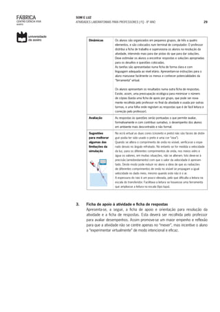 SOM E LUZ
ATIVIDADES LABORATORIAIS PARA PROFESSORES | FQ - 8º ANO 29
Dinâmicas Os alunos são organizados em pequenos grupos, de três a quatro
elementos, e são colocados num terminal de computador. O professor
distribui a ficha de trabalho e supervisiona os alunos na resolução da
atividade, intervindo mais para dar pistas do que para dar soluções.
Deve estimular os alunos a encontrar respostas e soluções apropriadas
para os desafios e questões colocadas.
As tarefas são apresentadas numa ficha de forma clara e com
linguagem adequada ao nível etário. Apresentam-se instruções para o
aluno manusear facilmente os menus e conhecer potencialidades da
“ferramenta” virtual.
Os alunos apresentam os resultados numa outra ficha de respostas.
Existe, assim, uma preocupação ecológica para minimizar o número
de cópias (basta uma ficha de apoio por grupo, que pode ser nova-
mente recolhida pelo professor no final da atividade e usada por outras
turmas, e uma folha onde registam as respostas que é de fácil leitura e
correção pelo professor).
Avaliação As respostas às questões serão pontuadas o que permite avaliar,
formativamente e com contribuo sumativo, o desempenho dos alunos
em ambiente mais descontraído e não formal.
Sugestões
para melhorar
algumas das
limitações da
simulação
No ecrã virtual as duas cores (cinzento e preto) não são fáceis de distin-
guir podia ter sido usado o preto e uma cor “viva”).
Quando se altera o comprimento de onda no visível, verifica-se o espe-
rado desvio no ângulo refratado. No entanto se for medida a velocidade
da luz, para os diferentes comprimentos de onda, nos meios vidro e
água os valores, em muitas situações, não se alteram. Isto deve-se à
precisão (arredondamento) com que o valor da velocidade é apresen-
tado. Deste modo pode induzir no aluno a ideia de que as radiações
de diferentes comprimentos de onda no visível se propagam a igual
velocidade no dado meio, mesmo quando este não é o ar.
A espessura do raio é um pouco elevada, pelo que dificulta a leitura na
escala do transferidor. Facilitava a leitura se houvesse uma ferramenta
que ampliasse a leitura na escala (tipo lupa).
3.	 Ficha de apoio à atividade e ficha de respostas
Apresenta-se, a seguir, a ficha de apoio e orientação para resolução da
atividade e a ficha de respostas. Esta deverá ser recolhida pelo professor
para avaliar desempenhos. Assim promove-se um maior empenho e reflexão
para que a atividade não se centre apenas no “mexer”, mas incentive o aluno
a “experimentar virtualmente” de modo intencional e eficaz.
 