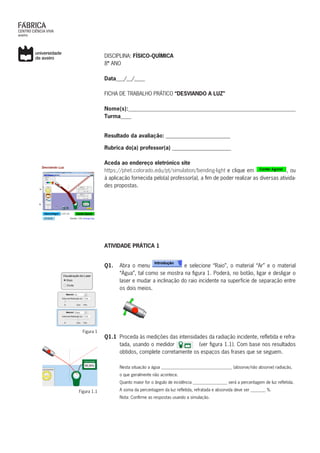 DISCIPLINA: FÍSICO-QUÍMICA	
8º ANO
Data___/__/____
FICHA DE TRABALHO PRÁTICO “DESVIANDO A LUZ”
Nome(s):___________________________________________________________
Turma____
Resultado da avaliação: ________________________
Rubrica do(a) professor(a) ______________________
Aceda ao endereço eletrónico site
https://phet.colorado.edu/pt/simulation/bending-light e clique em , ou
à aplicação fornecida pelo(a) professor(a), a fim de poder realizar as diversas ativida-
des propostas.
ATIVIDADE PRÁTICA 1
Q1. 	 Abra o menu e selecione “Raio”, o material “Ar” e o material
“Água”, tal como se mostra na figura 1. Poderá, no botão, ligar e desligar o
laser e mudar a inclinação do raio incidente na superfície de separação entre
os dois meios.
Q1.1	 Proceda às medições das intensidades da radiação incidente, refletida e refra-
tada, usando o medidor (ver figura 1.1). Com base nos resultados
obtidos, complete corretamente os espaços das frases que se seguem.
Nesta situação a água _________________________________ (absorve/não absorve) radiação,
o que geralmente não acontece.
Quanto maior for o ângulo de incidência ________________ será a percentagem de luz refletida.
A soma da percentagem da luz refletida, refratada e absorvida deve ser _______ %.
Nota: Confirme as respostas usando a simulação.
Figura 1
Figura 1.1
 