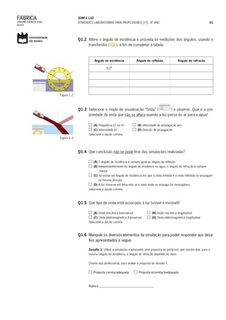 SOM E LUZ
ATIVIDADES LABORATORIAIS PARA PROFESSORES | FQ - 8º ANO 31
Q1.2	 Altere o ângulo de incidência e proceda às medições dos ângulos, usando o
transferidor ( ), a fim de completar a tabela.
Ângulo de incidência Ângulo de reflexão Ângulo de refração
0,0º
Q1.3	 Selecione o modo de visualização “Onda” ( ) e observe. Qual é a pro-
priedade da onda que não se altera quando a luz passa do ar para a água?
(A) Frequência ( ou )	 (B) Velocidade de propagação ( )
(C) Intensidade ( )		 (D) Direção de propagação
Selecione a opção correta.
Q1.4	 Que conclusão não se pode tirar das simulações realizadas?
(A) O ângulo de incidência é sempre igual ao ângulo de reflexão.
(B) Independentemente do ângulo de incidência na água, o ângulo de refração é sempre
menor.
(C) Só existe um ângulo de incidência em que a onda emitida e a onda refletida se propagam
na mesma direção.
(D) A luz move-se em linha reta se o meio onde se propaga for homogéneo.
Selecione a opção correta.
Q1.5	 Que tipo de onda está associado à luz (visível e invisível)?
(A) Onda mecânica transversal 	 (B) Onda mecânica longitudinal
(C) Onda eletromagnética transversal 	 (D) Onda eletromagnética longitudinal
Selecione a opção correta.
Q1.6	 Manipule os diversos elementos da simulação para poder responder aos desa-
fios apresentados a seguir.
Desafio 1: Utilize a simulação e apresente uma proposta ao professor que mostre que, para o
mesmo ângulo de incidência, o ângulo de refração depende do meio.
Chame o(a) professor(a), para avaliar a proposta do desafio 1.
Proposta correta/adequada Proposta incorreta/inadequada
Rubrica ____________________________________
Figura 1.2
Figura 1.3
 