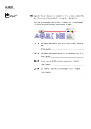 Q2.2	 É possível desviar o trajeto de um feixe de raios de luz paralelo. Esse é o efeito
que está na base do fabrico de lentes convergentes e divergentes.
Selecione prismas de vidro, luz vermelha, o ambiente “Ar” e “Raios Múltiplos”,
tal como se mostra na figura que imediatamente se segue.
tal como se mostra na figura que imediatamente se segue.
	Q2.2.1	 Que objetos, identificados pelas letras, fazem convergir o feixe de
			 luz?
	 R: O(s) objeto(s) __________________________________________.
	Q2.2.2	Que objetos, identificados pelas letras, fazem divergir o feixe de luz?
	 R: O(s) objeto(s) __________________________________________.
	Q2.2.3	Em que objetos, identificados pelas letras, ocorre refração?
	 R: O(s) objeto(s) __________________________________________.
	Q2.2.4	 Que objeto(s) poderia(m) ser usado(s) para corrigir a miopia?
	 R: O(s) objeto(s) __________________________________________.
 