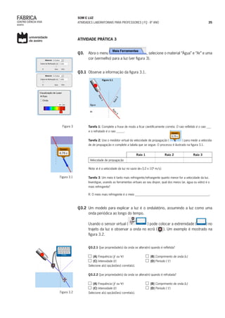 SOM E LUZ
ATIVIDADES LABORATORIAIS PARA PROFESSORES | FQ - 8º ANO 35
ATIVIDADE PRÁTICA 3
Q3.	 Abra o menu , selecione o material “Água” e “Ar” e uma
cor (vermelho) para a luz (ver figura 3).
Q3.1	 Observe a informação da figura 3.1.
Tarefa 1: Complete a frase de modo a ficar cientificamente correta: O raio refletido é o raio ___
e o refratado é o raio _____.
Tarefa 2: Use o medidor virtual da velocidade de propagação ( ) para medir a velocida-
de de propagação e complete a tabela que se segue. O processo é ilustrado na figura 3.1.
Raio 1 Raio 2 Raio 3
Velocidade de propagação
Nota: c é a velocidade da luz no vazio (c=3,0 x 108
m/s).
Tarefa 3: Um meio é tanto mais refringente/refrangente quanto menor for a velocidade da luz.
Investigue, usando as ferramentas virtuais ao seu dispor, qual dos meios (ar, água ou vidro) é o
mais refringente?
R: O meio mais refringente é o meio _________________________________________________.
	
Q3.2	 Um modelo para explicar a luz é o ondulatório, assumindo a luz como uma
onda periódica ao longo do tempo.
Usando o sensor virtual ( ) pode colocar a extremidade ( ) no
trajeto da luz e observar a onda no ecrã ( ). Um exemplo é mostrado na
figura 3.2.
Q3.2.1 Que propriedade(s) da onda se altera(m) quando é refletida?
(A) Frequência ( ou )		 (B) Comprimento de onda ( )
(C) Intensidade ( )			 (D) Período ( )
Selecione a(s) opção(ões) correta(s).
Q3.2.2 Que propriedade(s) da onda se altera(m) quando é refratada?
(A) Frequência ( ou )		 (B) Comprimento de onda ( )
(C) Intensidade ( ) 	 (D) Período ( )
Selecione a(s) opção(ões) correta(s).	
Figura 3
Figura 3.1
Figura 3.2
 