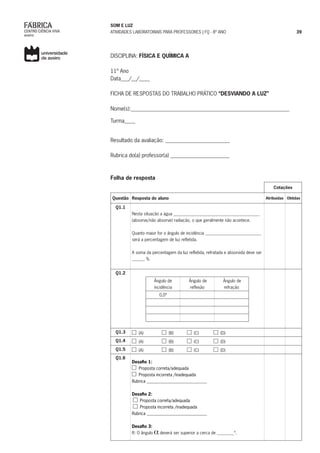SOM E LUZ
ATIVIDADES LABORATORIAIS PARA PROFESSORES | FQ - 8º ANO 39
DISCIPLINA: FÍSICA E QUÍMICA A	
11º Ano
Data___/__/____
FICHA DE RESPOSTAS DO TRABALHO PRÁTICO “DESVIANDO A LUZ”
Nome(s):___________________________________________________________
Turma____
Resultado da avaliação: ________________________
Rubrica do(a) professor(a) ______________________
Folha de resposta
Cotações
Questão Resposta do aluno Atribuídas Obtidas
Q1.1
Nesta situação a água ________________________________________
(absorve/não absorve) radiação, o que geralmente não acontece.
Quanto maior for o ângulo de incidência __________________________
será a percentagem de luz refletida.
A soma da percentagem da luz refletida, refratada e absorvida deve ser
______ %.
Q1.2
Ângulo de
incidência
Ângulo de
reflexão
Ângulo de
refração
0,0º
Q1.3 (A) (B) (C) (D)
Q1.4 (A) (B) (C) (D)
Q1.5 (A) (B) (C) (D)
Q1.6
Desafio 1:
Proposta correta/adequada
Proposta incorreta /inadequada
Rubrica ____________________________
Desafio 2:
Proposta correta/adequada
Proposta incorreta /inadequada
Rubrica ____________________________
Desafio 3:
R: O ângulo deverá ser superior a cerca de ________º.
 