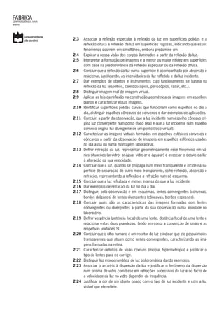 2.3	 Associar a reflexão especular à reflexão da luz em superfícies polidas e a
reflexão difusa à reflexão da luz em superfícies rugosas, indicando que esses
fenómenos ocorrem em simultâneo, embora predomine um.
2.4	 Explicar a nossa visão dos corpos iluminados a partir da reflexão da luz.
2.5	 Interpretar a formação de imagens e a menor ou maior nitidez em superfícies
com base na predominância da reflexão especular ou da reflexão difusa.
2.6	 Concluir que a reflexão da luz numa superfície é acompanhada por absorção e
relacionar, justificando, as intensidades da luz refletida e da luz incidente.
2.7	 Dar exemplos de objetos e instrumentos cujo funcionamento se baseia na
reflexão da luz (espelhos, caleidoscópios, periscópios, radar, etc.).
2.8	 Distinguir imagem real de imagem virtual.
2.9	 Aplicar as leis da reflexão na construção geométrica de imagens em espelhos
planos e caracterizar essas imagens.
2.10	 Identificar superfícies polidas curvas que funcionam como espelhos no dia a
dia, distinguir espelhos côncavos de convexos e dar exemplos de aplicações.
2.11	 Concluir, a partir da observação, que a luz incidente num espelho côncavo ori-
gina luz convergente num ponto (foco real) e que a luz incidente num espelho
convexo origina luz divergente de um ponto (foco virtual).
2.12	 Caracterizar as imagens virtuais formadas em espelhos esféricos convexos e
côncavos a partir da observação de imagens em espelhos esféricos usados
no dia a dia ou numa montagem laboratorial.
2.13	 Definir refração da luz, representar geometricamente esse fenómeno em vá-
rias situações (ar-vidro, ar-água, vidro-ar e água-ar) e associar o desvio da luz
à alteração da sua velocidade.
2.14	 Concluir que a luz, quando se propaga num meio transparente e incide na su-
perfície de separação de outro meio transparente, sofre reflexão, absorção e
refração, representando a reflexão e a refração num só esquema.
2.15	 Concluir que a luz refratada é menos intensa do que a luz incidente.
2.16	 Dar exemplos de refração da luz no dia a dia.
2.17	 Distinguir, pela observação e em esquemas, lentes convergentes (convexas,
bordos delgados) de lentes divergentes (côncavas, bordos espessos).
2.18	Concluir quais são as características das imagens formadas com lentes
convergentes ou divergentes a partir da sua observação numa atividade no
laboratório.
2.19	 Definir vergência (potência focal) de uma lente, distância focal de uma lente e
relacionar estas duas grandezas, tendo em conta a convenção de sinais e as
respetivas unidades SI.
2.20	 Concluir que o olho humano é um recetor de luz e indicar que ele possui meios
transparentes que atuam como lentes convergentes, caracterizando as ima-
gens formadas na retina.
2.21	 Caracterizar defeitos de visão comuns (miopia, hipermetropia) e justificar o
tipo de lentes para os corrigir.
2.22	 Distinguir luz monocromática de luz policromática dando exemplos.
2.23	 Associar o arco-íris à dispersão da luz e justificar o fenómeno da dispersão
num prisma de vidro com base em refrações sucessivas da luz e no facto de
a velocidade da luz no vidro depender da frequência.
2.24	 Justificar a cor de um objeto opaco com o tipo de luz incidente e com a luz
visível que ele reflete.
 