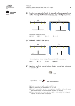SOM E LUZ
ATIVIDADES LABORATORIAIS PARA PROFESSORES | FQ - 8º ANO 5
Q5. 	 Imagine uma sala vazia. No teto da sala estão aplicadas quatro fontes
de luz. Destas quatro fontes de luz apenas duas estão ligadas/acesas.
Que lâmpadas estão ligadas/acesas?
(A) A e D (B) B e C (C) B e D (D) A, B e C
Q6. 	 Considere o ponto P. (ver figura)
Selecione a opção que indica as luzes que, ligadas, iluminam diretamente este ponto.
(A) A e B (B) A e C (C) A e D (D) A, B e C
Q7. 	 Aponta-se um laser e uma lanterna ligados para a Lua, ambos na
mesma direção.
(A) A luz do laser viaja mais rapidamente do que a da lanterna.
(B) A luz da lanterna viaja mais rapidamente do que a do laser.
(C) A luz da lanterna e do laser viaja com a mesma rapidez e a velocidade da luz é baixa (um pouco
maior do que a do som, que percorre cerca de 340 metros num segundo).
(D) A luz da lanterna e do laser viaja com a mesma rapidez e a velocidade da luz é muito grande
(percorre 300 000 000 metros num segundo).
 
