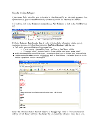Manually Creating References
If you cannot find a record for your references in a database or if it is a reference type other than
a journal article, you will need to manually create a record for the reference in EndNote.
1. In EndNote, click on the References menu and select New Reference or click on the New Reference
icon.
2. Select a Reference Type from the drop-down list at the top. Enter information with the correct
punctuation: commas, periods, and capitalization. EndNote will not correct it for you.
 Each author name must be entered on separate lines
o Can be entered either as First Name Last Name or Last Name, Initials
o Examples: John C. Smith or Smith, J. C.(each initial must have a period after it)
 Article titles should be entered in sentence case (only the first letter of the first word is capitalized)
 There is no need to Bold, Italicize, or Underline parts of the reference. The output style will dictate
how each part of the reference will appear.
To save this reference, click on the small black ‘x’ in the upper right corner of your EndNote screen.
EndNote will ask if you want to save the changes that you made to the reference. Select Yes to save.
 