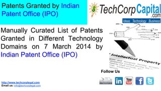 http://www.techcorplegal.com
Email us: info@techcorplegal.com
Follow Us
Patents Granted by Indian
Patent Office (IPO)
Manually Curated List of Patents
Granted in Different Technology
Domains on 7 March 2014 by
Indian Patent Office (IPO)
 