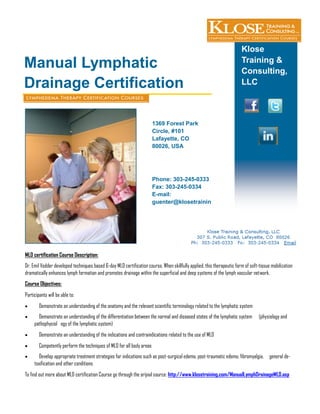 Klose
Training &
Consulting,
LLC
Manual Lymphatic
Drainage Certification
MLD certification Course Description:
Dr. Emil Vodder developed techniques based 6-day MLD certification course. When skillfully applied, this therapeutic form of soft-tissue mobilization
dramatically enhances lymph formation and promotes drainage within the superficial and deep systems of the lymph vascular network.
Course Objectives:
Participants will be able to:
 Demonstrate an understanding of the anatomy and the relevant scientific terminology related to the lymphatic system
 Demonstrate an understanding of the differentiation between the normal and diseased states of the lymphatic system (physiology and
pathophysiol ogy of the lymphatic system)
 Demonstrate an understanding of the indications and contraindications related to the use of MLD
 Competently perform the techniques of MLD for all body areas
 Develop appropriate treatment strategies for indications such as post-surgical edema, post-traumatic edema, fibromyalgia, general de-
toxification and other conditions
To find out more about MLD certification Course go through the orijnal source: http://www.klosetraining.com/ManualLymphDrainageMLD.asp
1369 Forest Park
Circle, #101
Lafayette, CO
80026, USA
Phone: 303-245-0333
Fax: 303-245-0334
E-mail:
guenter@klosetrainin
 