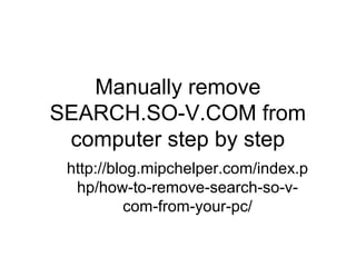 Manually remove
SEARCH.SO-V.COM from
computer step by step
http://blog.mipchelper.com/index.p
hp/how-to-remove-search-so-v-
com-from-your-pc/
 