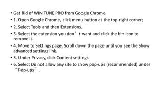 • Get Rid of WIN TUNE PRO from Google Chrome
• 1. Open Google Chrome, click menu button at the top-right corner;
• 2. Select Tools and then Extensions.
• 3. Select the extension you don’t want and click the bin icon to
remove it.
• 4. Move to Settings page. Scroll down the page until you see the Show
advanced settings link.
• 5. Under Privacy, click Content settings.
• 6. Select Do not allow any site to show pop-ups (recommended) under
“Pop-ups”.
 