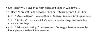 • Get Rid of WIN TUNE PRO from Microsoft Edge in Windows 10
• 1. Open Microsoft Edge browser. Click on “More actions (…)” link;
• 2. In “More actions” menu, Click on Settings to open Settings screen;
• 3. In “Settings” screen, click View advanced settings button below
Advanced settings
• 4. In “Advanced settings” screen, turn ON toggle button below the
Block pop-ups to block the pop-ups.
 