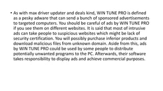 • As with max driver updater and deals kind, WIN TUNE PRO is defined
as a pesky adware that can send a bunch of sponsored advertisements
to targeted computers. You should be careful of ads by WIN TUNE PRO
if you see them on different websites. It is said that most of intrusive
ads can take people to suspicious websites which might be lack of
security certification. You will possibly purchase inferior products and
download malicious files from unknown domain. Aside from this, ads
by WIN TUNE PRO could be used by some people to distribute
potentially unwanted programs to the PC. Afterwards, their software
takes responsibility to display ads and achieve commercial purposes.
 