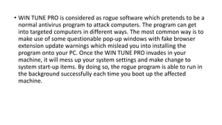 • WIN TUNE PRO is considered as rogue software which pretends to be a
normal antivirus program to attack computers. The program can get
into targeted computers in different ways. The most common way is to
make use of some questionable pop-up windows with fake browser
extension update warnings which mislead you into installing the
program onto your PC. Once the WIN TUNE PRO invades in your
machine, it will mess up your system settings and make change to
system start-up items. By doing so, the rogue program is able to run in
the background successfully each time you boot up the affected
machine.
 