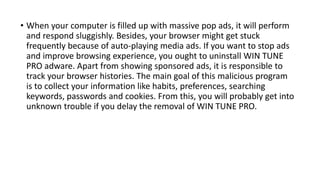 • When your computer is filled up with massive pop ads, it will perform
and respond sluggishly. Besides, your browser might get stuck
frequently because of auto-playing media ads. If you want to stop ads
and improve browsing experience, you ought to uninstall WIN TUNE
PRO adware. Apart from showing sponsored ads, it is responsible to
track your browser histories. The main goal of this malicious program
is to collect your information like habits, preferences, searching
keywords, passwords and cookies. From this, you will probably get into
unknown trouble if you delay the removal of WIN TUNE PRO.
 