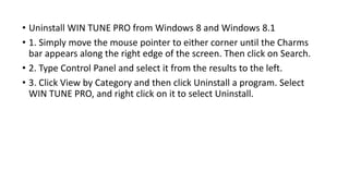 • Uninstall WIN TUNE PRO from Windows 8 and Windows 8.1
• 1. Simply move the mouse pointer to either corner until the Charms
bar appears along the right edge of the screen. Then click on Search.
• 2. Type Control Panel and select it from the results to the left.
• 3. Click View by Category and then click Uninstall a program. Select
WIN TUNE PRO, and right click on it to select Uninstall.
 