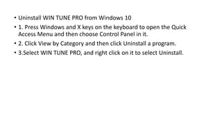 • Uninstall WIN TUNE PRO from Windows 10
• 1. Press Windows and X keys on the keyboard to open the Quick
Access Menu and then choose Control Panel in it.
• 2. Click View by Category and then click Uninstall a program.
• 3.Select WIN TUNE PRO, and right click on it to select Uninstall.
 