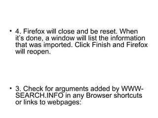 • 4. Firefox will close and be reset. When
it’s done, a window will list the information
that was imported. Click Finish and Firefox
will reopen.
• 3. Check for arguments added by WWW-
SEARCH.INFO in any Browser shortcuts
or links to webpages:
 
