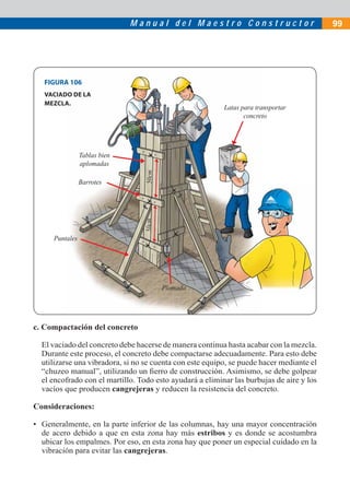 Manual del Maestro Constructor                             99




   FIGURA 106
   VACIADO DE LA
   MEZCLA.
                                                          Latas para transportar
                                                                 concreto




                 Tablas bien
                 aplomadas
                                  50cm



                 Barrotes
                                 50cm




      Puntales




                                         Plomada




c. Compactación del concreto

  El vaciado del concreto debe hacerse de manera continua hasta acabar con la mezcla.
  Durante este proceso, el concreto debe compactarse adecuadamente. Para esto debe
  utilizarse una vibradora, si no se cuenta con este equipo, se puede hacer mediante el
  “chuzeo manual”, utilizando un ﬁerro de construcción. Asimismo, se debe golpear
  el encofrado con el martillo. Todo esto ayudará a eliminar las burbujas de aire y los
  vacíos que producen cangrejeras y reducen la resistencia del concreto.

Consideraciones:

• Generalmente, en la parte inferior de las columnas, hay una mayor concentración
  de acero debido a que en esta zona hay más estribos y es donde se acostumbra
  ubicar los empalmes. Por eso, en esta zona hay que poner un especial cuidado en la
  vibración para evitar las cangrejeras.
 