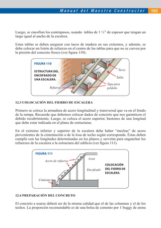 Manual del Maestro Constructor                              103




Luego, se encofran los contrapasos, usando tablas de 1 ½” de espesor que tengan un
largo igual al ancho de la escalera.

Estas tablas se deben asegurar con tacos de madera en sus extremos, y además, se
debe colocar un listón de refuerzo en el centro de las tablas para que no se curven por
la presión del concreto fresco (ver ﬁgura 110).


            FIGURA 110

            ESTRUCTURA DEL                                          Tacos
            ENCOFRADO DE
                                                                   Tabla
            UNA ESCALERA.
                                                             Tapa para
                       Refuerzo                              peldaño



12.3 COLOCACIÓN DEL FIERRO DE ESCALERA

Primero se coloca la armadura de acero longitudinal y transversal que va en el fondo
de la rampa. Recuerde que debemos colocar dados de concreto que nos garanticen el
debido recubrimiento. Luego, se coloca el acero superior, bastones de una longitud
que debe estar indicada en el plano de estructuras.

En el extremo inferior y superior de la escalera debe haber “mechas” de acero
provenientes de la cimentación o de la losa de techo según corresponda. Éstas deben
cumplir con las longitudes determinadas en los planos y servirán para enganchar los
refuerzos de la escalera a la estructura del ediﬁcio (ver ﬁgura 111).

             FIGURA 111
                                                Losa
                   Acero de refuerzo
                                                           COLOCACIÓN
                                               Encofrado   DEL FIERRO DE
                                                           ESCALERA.

               Cimiento



12.4 PREPARACIÓN DEL CONCRETO

El concreto a usarse deberá ser de la misma calidad que el de las columnas y el de los
techos. La proporción recomendable es de una bolsa de cemento por 1 buggy de arena
 