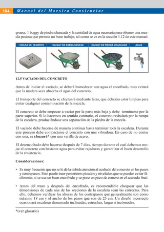 104   Manual del Maestro Constructor




      gruesa, 1 buggy de piedra chancada y la cantidad de agua necesaria para obtener una mez-
      cla pastosa que permita un buen trabajo, tal como se ve en la sección 1.12 de este manual.

       1 BOLSA DE CEMENTO     1 BUGGY DE ARENA GRUESA   1 BUGGY DE PIEDRA CHANCADA     AGUA




      12.5 VACIADO DEL CONCRETO

      Antes de iniciar el vaciado, se deberá humedecer con agua el encofrado, esto evitará
      que la madera seca absorba el agua del concreto.

      El transporte del concreto se efectuará mediante latas, que deberán estar limpias para
      evitar cualquier contaminación de la mezcla.

      El concreto se debe empezar a vaciar por la parte más baja y debe terminarse por la
      parte superior. Si lo hacemos en sentido contrario, el concreto resbalará por la rampa
      de la escalera, produciéndose una separación de la piedra de la mezcla.

      El vaciado debe hacerse de manera continua hasta terminar toda la escalera. Durante
      este proceso debe compactarse el concreto con una vibradora. En caso de no contar
      con una, se chuzará* con una varilla de acero.

      El desencofrado debe hacerse después de 7 días, tiempo durante el cual debemos mo-
      jar el concreto con bastante agua para evitar rajaduras y garantizar el buen desarrollo
      de la resistencia.

      Consideraciones:

      • Es muy frecuente que no se le dé la debida atención al acabado del concreto en los pasos
        y contrapasos. Esto puede traer posteriores picados y nivelados que se pueden evitar fá-
        cilmente, si se usa un buen encofrado y se pone un poco de esmero en el acabado ﬁnal.

      • Antes del trazo y después del encofrado, es recomendable chequear que las
        dimensiones de cada una de las secciones de la escalera sean las correctas. Para
        ello, debemos veriﬁcar las alturas de los contrapasos que generalmente son como
        máximo 18 cm y el ancho de los pasos que son de 25 cm. Un diseño incorrecto
        ocasionará escaleras demasiado inclinadas, estrechas, largas e incómodas.

      *(ver glosario)
 