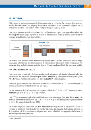 Manual del Maestro Constructor                                   105




13. TECHOS

El techo es la parte culminante de la estructura de la vivienda. Se encarga de mantener
unidas las columnas, las vigas y los muros, así como la de transmitir el peso de la
estructura a éstos. Los techos están compuestos por vigas y losas.

Las vigas pueden ser de tres tipos: de conﬁnamiento, que van apoyadas sobre los
muros; peraltadas, cuyo espesor es mayor al de la losa de techo; y chatas, cuyo espesor
es igual al del techo (ver ﬁgura 112).

                                      FIGURA 112
                                      Viga peraltada                   Viga chata
      Viga de
   conﬁnamiento




En cuanto a las losas de techo, también hay varios tipos. Las más conocidas son las alige-
radas, que además son las más usadas en la construcción de casas y están compuestas por
viguetas, losa y algún tipo de material ligero. El más usado es el ladrillo hueco de arcilla.

13.1 ENCOFRADO DE VIGAS

Los elementos principales de los encofrados de vigas son: el fondo del encofrado, los
tableros de los costados formados por tablas, barrotes y tornapuntas de soporte, y las
“T”, formada por los cabezales, los pies derechos* y las crucetas.

El fondo generalmente está formado por tablas o tablones de 1 1/2” de sección por el
ancho que corresponde al ancho de las vigas.

En los tableros de los costados, se emplea tablas de 1” ó de 1 1/2” montadas sobre
barrotes de 2” x 3” ó 2” x 4” de sección.

Las “T” de madera cumplen la función de soportar las cargas. Los pies derechos y ca-
bezales deben tener secciones de 2” x 3” ó 2” x 4” y la altura requerida para alcanzar
el nivel del vaciado (ver ﬁgura 113).

En primer lugar, se colocarán los pies derechos que soportarán el encofrado. Éstos se
regulan al contacto con el suelo por medio de cuñas de madera. Por ningún motivo se
debe utilizar piedras, cartón o cualquier otro material débil, pues pueden fallar con el
peso al que serán sometidos.

*(ver glosario)
 