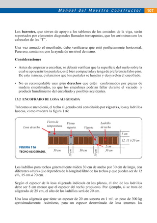 Manual del Maestro Constructor                                   107




Los barrotes, que sirven de apoyo a los tablones de los costados de la viga, serán
soportados por elementos diagonales llamados tornapuntas, que los arriostran con los
cabezales de las “T” .

Una vez armado el encofrado, debe veriﬁcarse que esté perfectamente horizontal.
Para eso, contamos con la ayuda de un nivel de mano.

Consideraciones

• Antes de empezar a encofrar, se deberá veriﬁcar que la superﬁcie del suelo sobre la
  cual se apoyarán los puntales, esté bien compactada y tenga de preferencia falso piso.
  De esta manera, evitaremos que los puntales se hundan y desnivelen el encofrado.

• No es recomendable usar pies derechos que estén conformados por piezas de
  madera empalmadas, ya que los empalmes podrían fallar durante el vaciado y
  producir hundimiento del encofrado y posibles accidentes.

13.2 ENCOFRADO DE LOSA ALIGERADA

Tal como se mencionó, el techo aligerado está constituido por viguetas, losa y ladrillos
huecos, como muestra la ﬁgura 116:

                      Fierro de     Fierro                         Ladrillo
     Losa de techo    temperatura   vigueta                        de techo
                                                 Vigueta
                                                                              5 cm

                                                                              12, 15 ó 20 cm

   FIGURA 116                                                         2 cm
                          30 cm               30 cm                   30 cm
                                     10 cm




                                                           10 cm




   TECHO ALIGERADO.




Los ladrillos para techos generalmente miden 30 cm de ancho por 30 cm de largo, con
diferentes alturas que dependen de la longitud libre de los techos y que pueden ser de 12
cm, 15 cm ó 20 cm.

Según el espesor de la losa aligerada indicada en los planos, el alto de los ladrillos
debe ser 5 cm menor que el espesor del techo propuesto. Por ejemplo, si se trata de
aligerado de 25 cm, el alto de los ladrillos será de 20 cm.

Una losa aligerada que tiene un espesor de 20 cm soporta en 1 m2, un peso de 300 kg
aproximadamente. Asimismo, para un espesor determinado de losa tenemos los
 