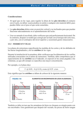 Manual del Maestro Constructor                                 109




Consideraciones

• Al igual que en las vigas, para regular la altura de los pies derechos al contacto
  con el suelo, no deben usarse piedras ni cartón o cualquier otro material débil, pues
  pueden fallar con el peso al que serán sometidos.

• Los pies derechos deben estar en posición vertical y no inclinados para que puedan
  funcionar adecuadamente en el apuntalamiento del techo.

• Una vez armado el encofrado, debe veriﬁcarse que esté perfectamente horizontal. De
  lo contrario, después se tendrá que corregir por un lado con el tarrajeo del cielo raso,
  y por otro, con el contrapiso del nivel superior y ocasionará gastos innecesarios.

13.3 FIERRO EN VIGAS

Los planos de estructuras especiﬁcarán las medidas de los cortes y de los doblados de
las barras longitudinales y de los estribos de las vigas.

Durante la instalación de la armadura, debe veriﬁcarse que los diámetros de las varillas
utilizadas concuerden con el plano de estructuras. También, debe comprobarse que el
espaciamiento de los estribos sea el indicado, en especial en las zonas pegadas a las
columnas, ya que allí siempre se especiﬁca una mayor concentración.

Por ejemplo, si el plano dice:

                       2 @ 0.05, 4 @ 0.10 y resto @ 0.25 c/ext.

Esto signiﬁca que los estribos se deben de colocar de la siguiente manera:

      FIGURA 118                 ELEMENTOS DE ENCONFRADOS DE LOSAS ALIGERADAS.

                Viga                      Viga                 Viga




              2 Estribos                  4 Estribos
                                                                          El resto cada
              cada 5 cm                  cada 10 cm
                                                                              25 cm

           Columna                     Columna                    Columna


También se debe revisar que las armaduras de ﬁerro no choquen en ningún punto con
sus encofrados. Esto garantizará que después del vaciado, las piezas de ﬁerro tengan
 