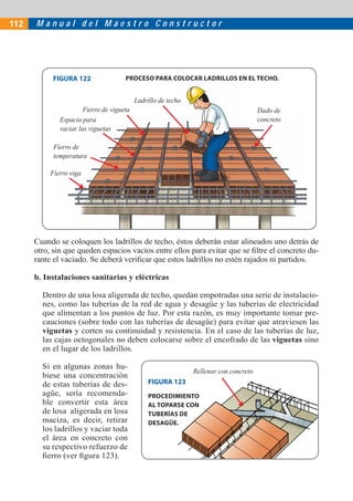 112   Manual del Maestro Constructor




            FIGURA 122                PROCESO PARA COLOCAR LADRILLOS EN EL TECHO.


                                           Ladrillo de techo
                       Fierro de vigueta                                               Dado de
              Espacio para                                                             concreto
              vaciar las viguetas

            Fierro de
            temperatura

           Fierro viga




      Cuando se coloquen los ladrillos de techo, éstos deberán estar alineados uno detrás de
      otro, sin que queden espacios vacíos entre ellos para evitar que se ﬁltre el concreto du-
      rante el vaciado. Se deberá veriﬁcar que estos ladrillos no estén rajados ni partidos.

      b. Instalaciones sanitarias y eléctricas

        Dentro de una losa aligerada de techo, quedan empotradas una serie de instalacio-
        nes, como las tuberías de la red de agua y desagüe y las tuberías de electricidad
        que alimentan a los puntos de luz. Por esta razón, es muy importante tomar pre-
        cauciones (sobre todo con las tuberías de desagüe) para evitar que atraviesen las
        viguetas y corten su continuidad y resistencia. En el caso de las tuberías de luz,
        las cajas octogonales no deben colocarse sobre el encofrado de las viguetas sino
        en el lugar de los ladrillos.

        Si en algunas zonas hu-
                                                               Rellenar con concreto
        biese una concentración
        de estas tuberías de des-               FIGURA 123
        agüe, sería recomenda-                  PROCEDIMIENTO
        ble convertir esta área                 AL TOPARSE CON
        de losa aligerada en losa               TUBERÍAS DE
        maciza, es decir, retirar               DESAGÜE.
        los ladrillos y vaciar toda
        el área en concreto con
        su respectivo refuerzo de
        ﬁerro (ver ﬁgura 123).
 