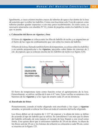 Manual del Maestro Constructor                                 113




Igualmente, a veces existen muchos cruces de tuberías de agua o luz dentro de la losa
de concreto que va sobre los ladrillos. Como esta losa tiene solo 5 cm de espesor, estas
tuberías pueden quedar expuestas o con muy poco recubrimiento. En estos casos, es
necesario amarrarlas con alambre N°16 y tratar de pegarlas contra los ladrillos lo más
que se pueda.

c. Colocación del ﬁerro en viguetas y losa

  El ﬁerro de viguetas se coloca entre las ﬁlas de ladrillo de techo y se enganchan en
  el ﬁerro de las vigas de conﬁnamiento que van sobre los muros de ladrillo.

  El ﬁerro de la losa, llamado también ﬁerro de temperatura, se coloca sobre los ladrillos
  y en sentido perpendicular a las viguetas, apoyados sobre dados de concreto de 2
  cm. de espesor, que se colocan encima de los ladrillos de techo (ver ﬁgura 124).



                                 Viga de conﬁnamiento         Vigueta


                 FIGURA 124
                 COLOCACIÓN
                 DEL FIERRO EN
                 VIGUETAS Y LOSA.

                                                        Dados para
                                                        recubrimiento




  El ﬁerro de temperatura tiene como función evitar el agrietamiento de la losa.
  Generalmente, se utiliza varillas de 6 mm ó 4.7 mm. Estas varillas se amarran a los
  bastones de las viguetas y a las vigas de amarre cada 25 cm de distancia.

d. Encofrado de frisos

  Posteriormente, cuando el techo aligerado está encofrado y las vigas y viguetas
  armadas, se procede a colocar los frisos en todo el contorno del techo aligerado.

  Los frisos deben ser de madera de 1 1/2” de espesor y la altura de éstos se deﬁne
  de acuerdo al tipo de ladrillo que se utiliza. Se considerará 5 cm más que la altura
  del ladrillo utilizado, de esta manera el vaciado de losa llegará a este nivel como
  límite. Esto quiere decir que si utilizamos ladrillos de 20 cm de altura, la altura de
  los frisos será de 25 cm y los listones de refuerzo se colocarán a cada 90 cm, como
  se muestra en la ﬁgura 125.
 