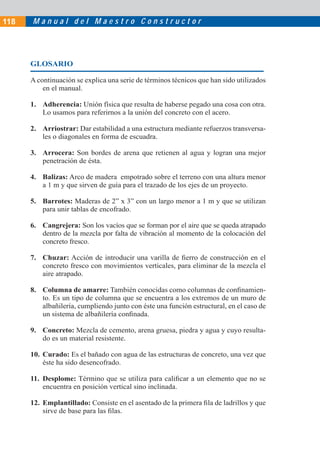 118   Manual del Maestro Constructor




      GLOSARIO

      A continuación se explica una serie de términos técnicos que han sido utilizados
          en el manual.

      1. Adherencia: Unión física que resulta de haberse pegado una cosa con otra.
         Lo usamos para referirnos a la unión del concreto con el acero.

      2. Arriostrar: Dar estabilidad a una estructura mediante refuerzos transversa-
         les o diagonales en forma de escuadra.

      3. Arrocera: Son bordes de arena que retienen al agua y logran una mejor
         penetración de ésta.

      4. Balizas: Arco de madera empotrado sobre el terreno con una altura menor
         a 1 m y que sirven de guía para el trazado de los ejes de un proyecto.

      5. Barrotes: Maderas de 2” x 3” con un largo menor a 1 m y que se utilizan
         para unir tablas de encofrado.

      6. Cangrejera: Son los vacíos que se forman por el aire que se queda atrapado
         dentro de la mezcla por falta de vibración al momento de la colocación del
         concreto fresco.

      7. Chuzar: Acción de introducir una varilla de ﬁerro de construcción en el
         concreto fresco con movimientos verticales, para eliminar de la mezcla el
         aire atrapado.

      8. Columna de amarre: También conocidas como columnas de conﬁnamien-
         to. Es un tipo de columna que se encuentra a los extremos de un muro de
         albañilería, cumpliendo junto con éste una función estructural, en el caso de
         un sistema de albañilería conﬁnada.

      9. Concreto: Mezcla de cemento, arena gruesa, piedra y agua y cuyo resulta-
         do es un material resistente.

      10. Curado: Es el bañado con agua de las estructuras de concreto, una vez que
          éste ha sido desencofrado.

      11. Desplome: Término que se utiliza para caliﬁcar a un elemento que no se
          encuentra en posición vertical sino inclinada.

      12. Emplantillado: Consiste en el asentado de la primera ﬁla de ladrillos y que
          sirve de base para las ﬁlas.
 
