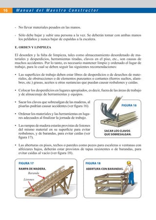16   Manual del Maestro Constructor



     - No llevar materiales pesados en las manos.

     - Sólo debe bajar y subir una persona a la vez. Se deberán tomar con ambas manos
       los peldaños y nunca bajar de espaldas a la escalera.

     E. ORDEN Y LIMPIEZA

     El desorden y la falta de limpieza, tales como almacenamiento desordenado de ma-
     teriales y desperdicios, herramientas tiradas, clavos en el piso, etc., son causas de
     muchos accidentes. Por lo tanto, es necesario mantener limpio y ordenado el lugar de
     trabajo, para lo cual se deben seguir las siguientes recomendaciones:

     • Las superﬁcies de trabajo deben estar libres de desperdicios o de desechos de mate-
       riales, de obstrucciones o de elementos punzantes o cortantes (ﬁerros sueltos, alam-
       bres, etc.) grasas, aceites u otras sustancias que puedan causar resbalones y caídas.

     • Colocar los desperdicios en lugares apropiados, es decir, fuera de las áreas de trabajo
       y de almacenaje de herramientas y equipos.

     • Sacar los clavos que sobresalgan de las maderas, al
       pisarlas podrían causar accidentes (ver ﬁgura 16).                       FIGURA 16

     • Ordenar los materiales y las herramientas en luga-
       res adecuados al ﬁnalizar la jornada de trabajo.

     • Las rampas de madera estarán provistas de listones
       del mismo material en su superﬁcie para evitar               SACAR LOS CLAVOS
       resbalones, y de barandas, para evitar caídas (ver           QUE SOBRESALGAN.
       ﬁgura 17).

     • Las aberturas en pisos, techos o paredes como pozos para escaleras o ventanas con
       alfeizares bajos, deberán estar provistos de tapas resistentes o de barandas, para
       evitar caídas al vacío (ver ﬁgura 18).

       FIGURA 17                                      FIGURA 18
       RAMPA DE MADERA.                                ABERTURA CON BARANDAS.
              Baranda

           Listones
 