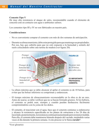 18   Manual del Maestro Constructor



     Cemento Tipo V
     De muy alta resistencia al ataque de sales, recomendable cuando el elemento de
     concreto esté en contacto con agua o ambientes salinos.

     Los cementos tipo III y IV no son fabricados en nuestro país.

     Consideraciones

     - No es conveniente comprar el cemento con más de dos semanas de anticipación.

     - Durante su almacenamiento, debe estar protegido para que mantenga sus propiedades.
       Por eso, hay que cubrirlo para que no esté expuesto a la humedad y aislarlo del
       suelo colocándolo sobre una tarima de madera (ver ﬁgura 20).


                  Proteger                                           FIGURA 20
                  de la lluvia


               Proteger de la                                        No poner más
               humedad del                                           de 10 bolsas,
               ambiente                                              una sobre otra.


               Proteger de la                                        ES IMPORTANTE
               humedad del                                           PROTEGER EL
               suelo                                                 CEMENTO.


     - La altura máxima que se debe alcanzar al apilar el cemento es de 10 bolsas, para
       evitar que las bolsas inferiores se compriman y endurezcan.

     - El tiempo máximo de almacenamiento recomendable en la obra es de un mes.
       Antes de usarse, se debe veriﬁcar que no se hayan formado grumos. Si los hubiera,
       el cemento se podrá usar, siempre y cuando puedan deshacerse fácilmente
       comprimiéndolos con la yema de los dedos.

     - El cemento, al reaccionar con el agua, hace que el concreto comience a endurecerse
       y alcance la resistencia especiﬁcada en los planos de estructuras a los 28 días de
       mezclado; posteriormente, la resistencia continuará aumentando pero en menor medida.
       Para ello, el cemento debe mantenerse húmedo después del vaciado, mojándolo varias
       veces al día durante la primera semana. A este proceso se le llama curado*.

     *(ver glosario)
 