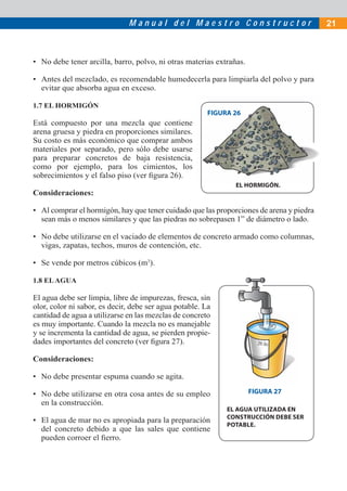 Manual del Maestro Constructor                             21



• No debe tener arcilla, barro, polvo, ni otras materias extrañas.

• Antes del mezclado, es recomendable humedecerla para limpiarla del polvo y para
  evitar que absorba agua en exceso.

1.7 EL HORMIGÓN
                                                        FIGURA 26
Está compuesto por una mezcla que contiene
arena gruesa y piedra en proporciones similares.
Su costo es más económico que comprar ambos
materiales por separado, pero sólo debe usarse
para preparar concretos de baja resistencia,
como por ejemplo, para los cimientos, los
sobrecimientos y el falso piso (ver ﬁgura 26).
                                                               EL HORMIGÓN
                                                                  HORMIGÓN.
Consideraciones:

• Al comprar el hormigón, hay que tener cuidado que las proporciones de arena y piedra
  sean más o menos similares y que las piedras no sobrepasen 1” de diámetro o lado.

• No debe utilizarse en el vaciado de elementos de concreto armado como columnas,
  vigas, zapatas, techos, muros de contención, etc.

• Se vende por metros cúbicos (m3).

1.8 EL AGUA

El agua debe ser limpia, libre de impurezas, fresca, sin
olor, color ni sabor, es decir, debe ser agua potable. La
cantidad de agua a utilizarse en las mezclas de concreto
es muy importante. Cuando la mezcla no es manejable
y se incrementa la cantidad de agua, se pierden propie-
dades importantes del concreto (ver ﬁgura 27).

Consideraciones:

• No debe presentar espuma cuando se agita.

• No debe utilizarse en otra cosa antes de su empleo                 FIGURA 27
  en la construcción.
                                                             EL AGUA UTILIZADA EN
                                                             CONSTRUCCIÓN DEBE SER
• El agua de mar no es apropiada para la preparación
                                                             POTABLE.
  del concreto debido a que las sales que contiene
  pueden corroer el ﬁerro.
 