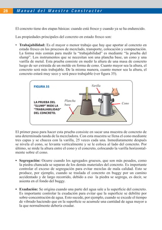 28   Manual del Maestro Constructor



     El concreto tiene dos etapas básicas: cuando está fresco y cuando ya se ha endurecido.

     Las propiedades principales del concreto en estado fresco son:

     • Trabajabilidad: Es el mayor o menor trabajo que hay que aportar al concreto en
       estado fresco en los procesos de mezclado, transporte, colocación y compactación.
       La forma más común para medir la “trabajabilidad” es mediante “la prueba del
       slump”. Los instrumentos que se necesitan son una plancha base, un cono y una
       varilla de metal. Esta prueba consiste en medir la altura de una masa de concreto
       luego de ser extraida de un molde en forma de cono. Cuanto mayor sea la altura, el
       concreto será más trabajable. De la misma manera, cuanto menor sea la altura, el
       concreto estará muy seco y será poco trabajable (ver ﬁgura 35).


                 FIGURA 35                             Varilla




                 LA PRUEBA DEL       Plancha
                                     base                                  Cono
                 “SLUMP” MIDE LA
                 “TRABAJABILIDAD”
                 DEL CONCRETO.




     El primer paso para hacer esta prueba consiste en sacar una muestra de concreto de
     una determinada tanda de la mezcladora. Con esta muestra se llena el cono mediante
     tres capas y se chucea con la varilla, 25 veces cada una. Inmediatamente después
     se nivela el cono, se levanta verticalmente y se le coloca al lado del concreto. Por
     último, se mide la altura entre el cono y el concreto, colocando la varilla horizontal-
     mente sobre el cono.

     • Segregación: Ocurre cuando los agregados gruesos, que son más pesados, como
       la piedra chancada se separan de los demás materiales del concreto. Es importante
       controlar el exceso de segregación para evitar mezclas de mala calidad. Esto se
       produce, por ejemplo, cuando se traslada el concreto en buggy por un camino
       accidentado y de largo recorrido, debido a eso la piedra se segrega, es decir, se
       asienta en el fondo del buggy.

     • Exudación: Se origina cuando una parte del agua sale a la superﬁcie del concreto.
       Es importante controlar la exudación para evitar que la superﬁcie se debilite por
       sobre-concentración de agua. Esto sucede, por ejemplo, cuando se excede el tiempo
       de vibrado haciendo que en la superﬁcie se acumule una cantidad de agua mayor a
       la que normalmente debería exudar.
 
