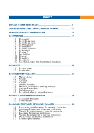 ÍNDICE

CAUSAS Y EFECTOS DE LOS SISMOS ................................................................................ 4

CONSIDERACIONES SOBRE LA UBICACIÓN DE LA VIVIENDA .............................. 11

SEGURIDAD DURANTE LA CONSTRUCCIÓN ................................................................ 13
1.0 MATERIALES ........................................................................................................................ 17
         1.1          El cemento
         1.2          La piedra de zanja
         1.3          La piedra de cajón
         1.4          La arena gruesa
         1.5          La arena ﬁna
         1.6          La piedra chancada
         1.7          El hormigón
         1.8          El agua
         1.9          Los ladrillos
         1.10         El acero
         1.11         El mortero
         1.12         El concreto
         1.13         Recomendaciones para la compra de materiales
2.0 EQUIPOS ............................................................................................................................... 33
         2.1          La mezcladora
         2.2          La vibradora
3.0 PROCEDIMIENTOS BÁSICOS ........................................................................................ 36
         3.1          Marcar niveles
         3.2          Nivelar
         3.3          Aplomar
         3.4          Alinear
         3.5          Trazar a escuadra
         3.6          Dosiﬁcar mezclas de concreto y mortero
         3.7          Aportes de materiales
         3.8          Trabajo en acero
         3.9          Revisión de planos y especiﬁcaciones
4.0 NIVELACIÓN DE TERRENOS EN LADERA ............................................................... 50
         4.1          Colocación de niveles
         4.2          Corte y relleno
5.0 MURO DE CONTENCIÓN DE TERRENOS EN LADERA ....................................... 54
         5.1          Excavación para el cimiento del muro de contención
         5.2          Armadura de acero para el muro de contención
         5.3          Vaciado del cimiento para el muro de contención
         5.4          Encofrado del muro de contención
         5.5          Vaciado del concreto en el muro de contención
         5.6          Desencofrado del muro de contención
         5.7          Relleno y plataformado
 