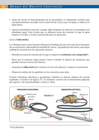 34   Manual del Maestro Constructor




     • Antes de iniciar el funcionamiento de la mezcladora, es importante veriﬁcar que
       esté perfectamente nivelada. Esto evitará forzar el eje y que el equipo se dañe en el
       largo plazo.

     • Apenas terminada la tarea de vaciado, debe limpiarse la cuba de la mezcladora con
       abundante agua. Esto evitará que se adhieran restos de concreto, lo que le quita
       espacio a la cuba, y la hace más pesada para su operación.

     2.2 LA VIBRADORA

     La vibradora tiene como función eliminar las burbujas de aire en la mezcla al momento
     de su colocación, reduciendo la cantidad de vacíos, logrando de esta forma, una mejor
     calidad de concreto por las siguientes razones:

     - Densiﬁca la masa de concreto por lo que se mejora su resistencia a la compresión*.

     - Hace que el concreto tenga menos vacíos evitando el ingreso de sustancias que
       puedan corroer el acero de refuerzo.

     - Aumenta la adherencia del concreto al acero de refuerzo y mejora su resistencia.

     - Mejora la estética de la superﬁcie en los concretos caravistas.

     Existen vibradoras eléctricas y gasolineras; también se ofrecen cabezas de sección
     cuadrada o circular (ver ﬁgura 37). El diámetro correcto de la herramienta depende
     del espesor y de la profundidad a vaciar y vibrar.


             VIBRADORA GASOLINERA.                           VIBRADORA ELÉCTRICA.
                                                                         Motor
                         Tanque para                                             Manguera
                                          FIGURA 37
                           gasolina
                            Motor




                       Manguera
                                                                                  Cabezal
                                       Cabezal



     *(ver glosario)
 