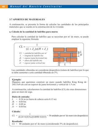 40   Manual del Maestro Constructor




     3.7 APORTES DE MATERIALES

     A continuación, se presenta la forma de calcular las cantidades de los principales
     materiales que se usarán en la construcción de la vivienda:

     a. Cálculo de la cantidad de ladrillos para muros

       Para calcular la cantidad de ladrillos que se necesitan por m2 de muro, se puede
       emplear la siguiente fórmula:




               CL   =   cantidad de ladrillos por m2                            Jv
                L   =   longitud de ladrillo (m)                   H            H
               Jh   =   espesor junta horizontal (m)
               H    =   altura del ladrillo (m)
               Jv   =   espesor junta vertical (m)
                                                         Jh    L
       Las cantidades obtenidas no consideran desperdicio (rotura de ladrillos) por lo que
       se debe aumentar a esta cantidad obtenida un 5%.


       Ejemplo:
       Digamos que queremos construir un muro usando ladrillos King Kong de
       24x13x9 cm con un espesor de junta horizontal y vertical de 1.5 cm.

       A continuación, calcularemos la cantidad de ladrillos (CL) de estas dimensiones
       para un muro de soga.

       Datos de entrada:
       L = 0.24 m (si fuera de cabeza sería 0.13 m)
       Jh = 0.015m
       H = 0.09 m
       Jv = 0.015m

       Cálculo:
                         1
       CL =                               = 38 unidades por m2 de muro (sin desperdicio)
              (0.24+0.015)X(0.0090+0.015)

       Resultado:
       CL = 40 unidades por m2 de muro (considerando 5% de desperdicio).
 