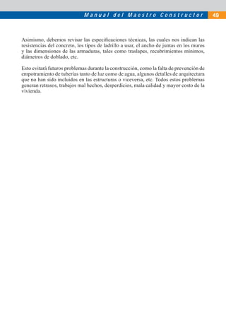 Manual del Maestro Constructor                               49



Asimismo, debemos revisar las especiﬁcaciones técnicas, las cuales nos indican las
resistencias del concreto, los tipos de ladrillo a usar, el ancho de juntas en los muros
y las dimensiones de las armaduras, tales como traslapes, recubrimientos mínimos,
diámetros de doblado, etc.

Esto evitará futuros problemas durante la construcción, como la falta de prevención de
empotramiento de tuberías tanto de luz como de agua, algunos detalles de arquitectura
que no han sido incluidos en las estructuras o viceversa, etc. Todos estos problemas
generan retrasos, trabajos mal hechos, desperdicios, mala calidad y mayor costo de la
vivienda.
 