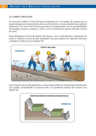 52   Manual del Maestro Constructor



     4.2 CORTE Y RELLENO

     Es necesario deﬁnir el nivel del piso terminado de la vivienda, de manera que se
     pueda compensar el material de corte con el de relleno, sin necesidad de traer material
     adicional. Este nivel será la base para hacer la comparación con las profundidades
     de desagüe, accesos, acequias y otros y así la construcción pueda estar por encima
     de estos.

     Para determinar el nivel de rasante del terreno, con el cual debemos compensar los
     cortes y rellenos al nivel de piso terminado, hay que quitarle los espesores del piso,
     contrapiso y falso piso (ver ﬁgura 55).

                                        CORTE Y RELLENO.

           FIGURA 55




         Rasante
                   Cortar
                                                                              Relleno




     Si el terreno es de mucha pendiente, es mejor desarrollar la construcción en desniveles
     con gradas, acomodando la construcción a la pendiente natural del terreno (ver
     ﬁgura 56).

                            CONSTRUCCIÓN DE VIVIENDAS EN DESNIVELES.



                                                               FIGURA 56
 