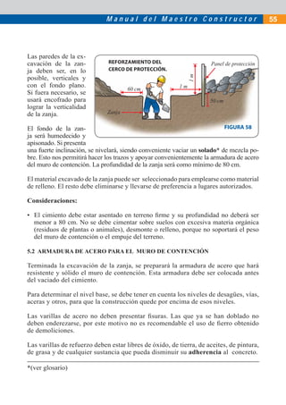 Manual del Maestro Constructor                               55




Las paredes de la ex-
cavación de la zan-           REFORZAMIENTO DEL                      Panel de protección
ja deben ser, en lo           CERCO DE PROTECCIÓN.




                                                              1m
posible, verticales y
con el fondo plano.                                      1m
                                      60 cm
Si fuera necesario, se
usará encofrado para                                                 50 cm
lograr la verticalidad
de la zanja.                  Zanja

El fondo de la zan-                                                        FIGURA 58
ja será humedecido y
apisonado. Si presenta
una fuerte inclinación, se nivelará, siendo conveniente vaciar un solado* de mezcla po-
bre. Esto nos permitirá hacer los trazos y apoyar convenientemente la armadura de acero
del muro de contención. La profundidad de la zanja será como mínimo de 80 cm.

El material excavado de la zanja puede ser seleccionado para emplearse como material
de relleno. El resto debe eliminarse y llevarse de preferencia a lugares autorizados.

Consideraciones:

• El cimiento debe estar asentado en terreno ﬁrme y su profundidad no deberá ser
  menor a 80 cm. No se debe cimentar sobre suelos con excesiva materia orgánica
  (residuos de plantas o animales), desmonte o relleno, porque no soportará el peso
  del muro de contención o el empuje del terreno.

5.2 ARMADURA DE ACERO PARA EL MURO DE CONTENCIÓN

Terminada la excavación de la zanja, se preparará la armadura de acero que hará
resistente y sólido el muro de contención. Esta armadura debe ser colocada antes
del vaciado del cimiento.

Para determinar el nivel base, se debe tener en cuenta los niveles de desagües, vías,
aceras y otros, para que la construcción quede por encima de esos niveles.

Las varillas de acero no deben presentar ﬁsuras. Las que ya se han doblado no
deben enderezarse, por este motivo no es recomendable el uso de ﬁerro obtenido
de demoliciones.

Las varillas de refuerzo deben estar libres de óxido, de tierra, de aceites, de pintura,
de grasa y de cualquier sustancia que pueda disminuir su adherencia al concreto.

*(ver glosario)
 