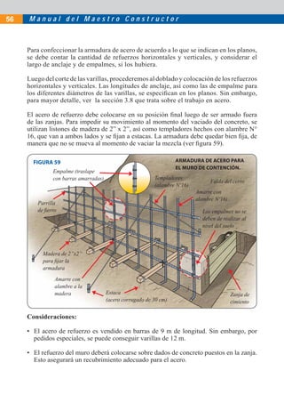 56   Manual del Maestro Constructor



     Para confeccionar la armadura de acero de acuerdo a lo que se indican en los planos,
     se debe contar la cantidad de refuerzos horizontales y verticales, y considerar el
     largo de anclaje y de empalmes, si los hubiera.

     Luego del corte de las varillas, procederemos al doblado y colocación de los refuerzos
     horizontales y verticales. Las longitudes de anclaje, así como las de empalme para
     los diferentes diámetros de las varillas, se especiﬁcan en los planos. Sin embargo,
     para mayor detalle, ver la sección 3.8 que trata sobre el trabajo en acero.

     El acero de refuerzo debe colocarse en su posición ﬁnal luego de ser armado fuera
     de las zanjas. Para impedir su movimiento al momento del vaciado del concreto, se
     utilizan listones de madera de 2” x 2”, así como templadores hechos con alambre N°
     16, que van a ambos lados y se ﬁjan a estacas. La armadura debe quedar bien ﬁja, de
     manera que no se mueva al momento de vaciar la mezcla (ver ﬁgura 59).

       FIGURA 59                                                    ARMADURA DE ACERO PARA
                                                                    EL MURO DE CONTENCIÓN.
               Empalme (traslape
               con barras amarradas)                       Templadores
                                                                                  Falda del cerro
                                                           (alambre Nº16)
                                                                            Amarre con
                                                                            alambre Nº16)
         Parrilla
         de ﬁerro                                                             Los empalmes no se
                                                                              deben de realizar al
                                                                              nivel del suelo



           Madera de 2”x2”
           para ﬁjar la
           armadura
                Amarre con
                alambre a la
                madera                 Estaca                                               Zanja de
                                       (acero corrugado de 30 cm)                           cimiento

     Consideraciones:

     • El acero de refuerzo es vendido en barras de 9 m de longitud. Sin embargo, por
       pedidos especiales, se puede conseguir varillas de 12 m.

     • El refuerzo del muro deberá colocarse sobre dados de concreto puestos en la zanja.
       Esto asegurará un recubrimiento adecuado para el acero.
 