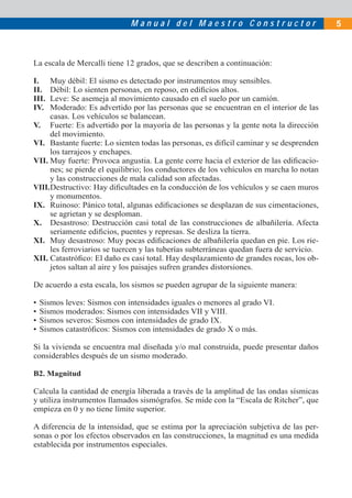Manual del Maestro Constructor                              5



La escala de Mercalli tiene 12 grados, que se describen a continuación:

I.    Muy débil: El sismo es detectado por instrumentos muy sensibles.
II.   Débil: Lo sienten personas, en reposo, en ediﬁcios altos.
III.  Leve: Se asemeja al movimiento causado en el suelo por un camión.
IV.   Moderado: Es advertido por las personas que se encuentran en el interior de las
      casas. Los vehículos se balancean.
V. Fuerte: Es advertido por la mayoría de las personas y la gente nota la dirección
      del movimiento.
VI. Bastante fuerte: Lo sienten todas las personas, es difícil caminar y se desprenden
      los tarrajeos y enchapes.
VII. Muy fuerte: Provoca angustia. La gente corre hacia el exterior de las ediﬁcacio-
      nes; se pierde el equilibrio; los conductores de los vehículos en marcha lo notan
      y las construcciones de mala calidad son afectadas.
VIII. Destructivo: Hay diﬁcultades en la conducción de los vehículos y se caen muros
      y monumentos.
IX. Ruinoso: Pánico total, algunas ediﬁcaciones se desplazan de sus cimentaciones,
      se agrietan y se desploman.
X. Desastroso: Destrucción casi total de las construcciones de albañilería. Afecta
      seriamente ediﬁcios, puentes y represas. Se desliza la tierra.
XI. Muy desastroso: Muy pocas ediﬁcaciones de albañilería quedan en pie. Los rie-
      les ferroviarios se tuercen y las tuberías subterráneas quedan fuera de servicio.
XII. Catastróﬁco: El daño es casi total. Hay desplazamiento de grandes rocas, los ob-
      jetos saltan al aire y los paisajes sufren grandes distorsiones.

De acuerdo a esta escala, los sismos se pueden agrupar de la siguiente manera:

•   Sismos leves: Sismos con intensidades iguales o menores al grado VI.
•   Sismos moderados: Sismos con intensidades VII y VIII.
•   Sismos severos: Sismos con intensidades de grado IX.
•   Sismos catastróﬁcos: Sismos con intensidades de grado X o más.

Si la vivienda se encuentra mal diseñada y/o mal construida, puede presentar daños
considerables después de un sismo moderado.

B2. Magnitud

Calcula la cantidad de energía liberada a través de la amplitud de las ondas sísmicas
y utiliza instrumentos llamados sismógrafos. Se mide con la “Escala de Ritcher”, que
empieza en 0 y no tiene límite superior.

A diferencia de la intensidad, que se estima por la apreciación subjetiva de las per-
sonas o por los efectos observados en las construcciones, la magnitud es una medida
establecida por instrumentos especiales.
 